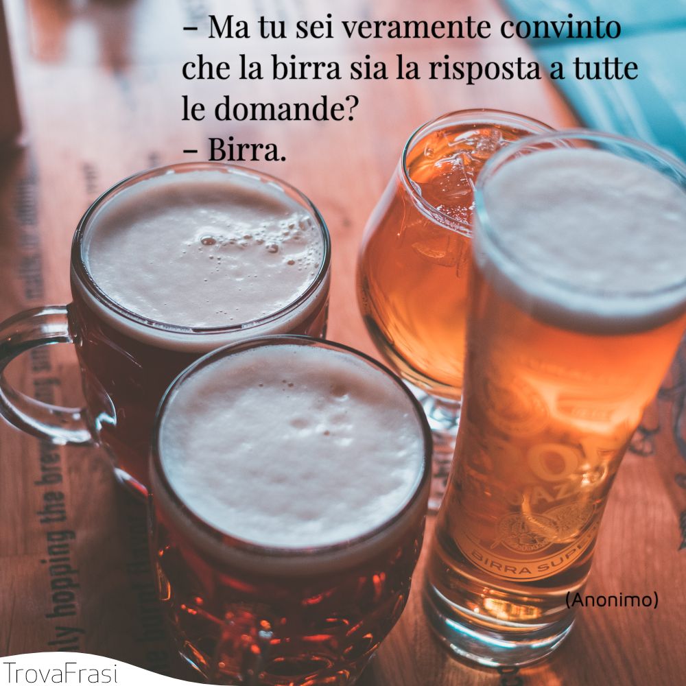 ‐ Ma tu sei veramente convinto che la birra sia la risposta a tutte le domande?‐ Birra.