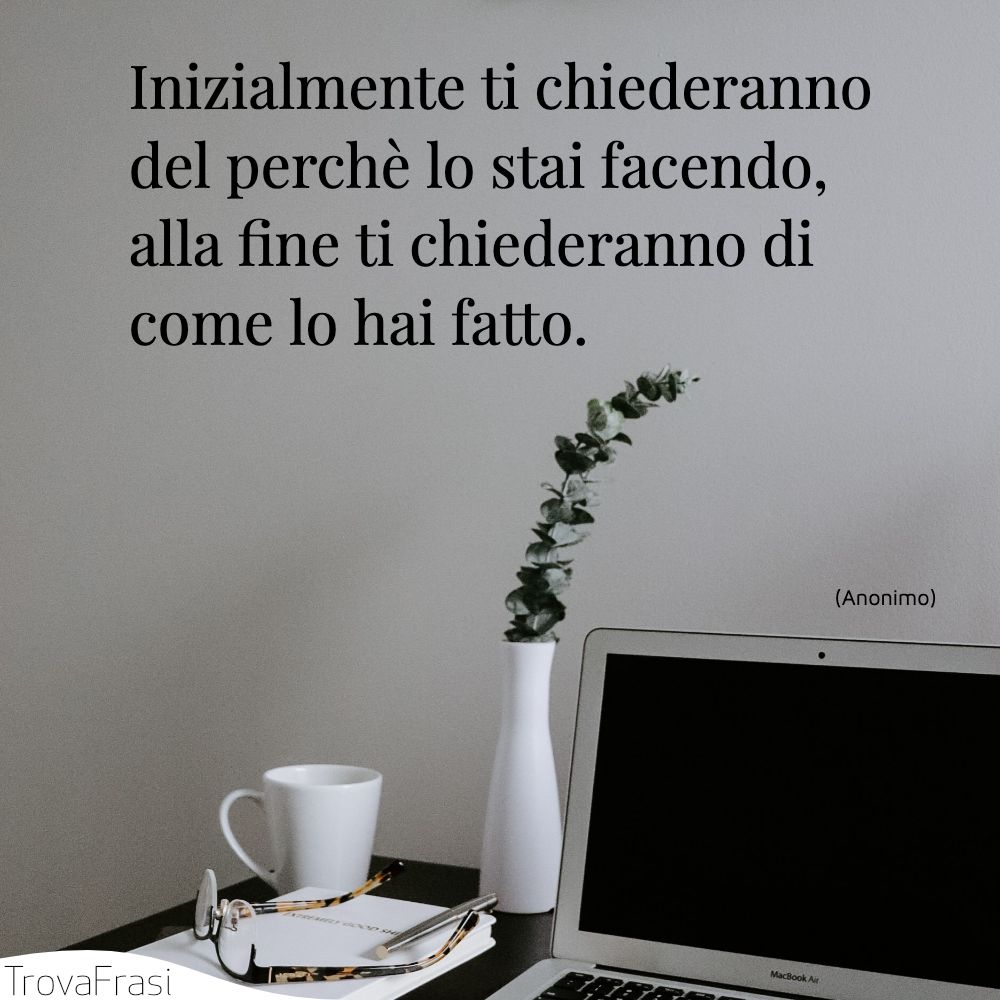 Inizialmente ti chiederanno del perchè lo stai facendo, alla fine ti chiederanno di come lo hai fatto.