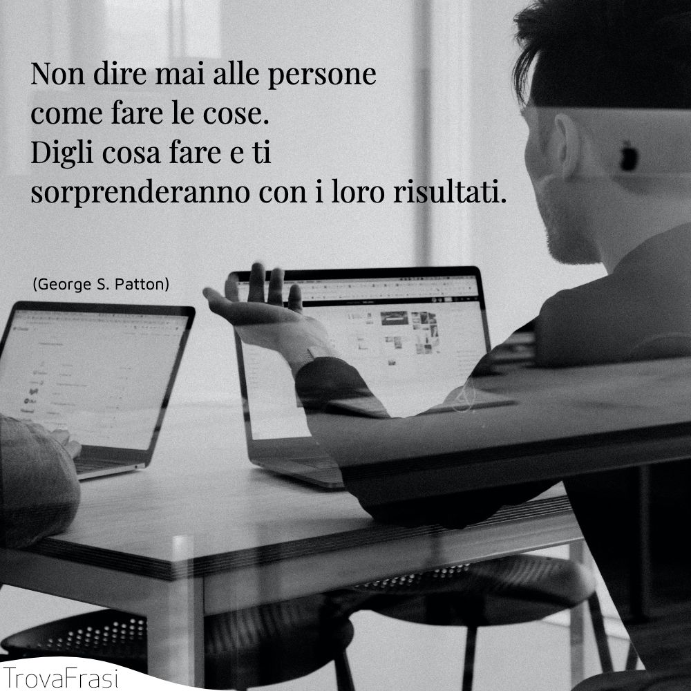 Non dire mai alle persone come fare le cose. Digli cosa fare e ti sorprenderanno con i loro risultati.